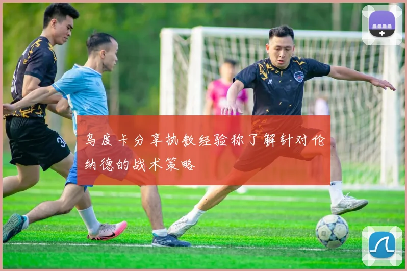 乌度卡分享执教经验称了解针对伦纳德的战术策略