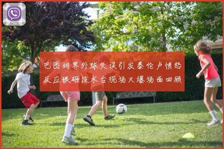 巴图姆界外球失误引发泰伦卢愤怒反应狠砸技术台现场火爆场面回顾