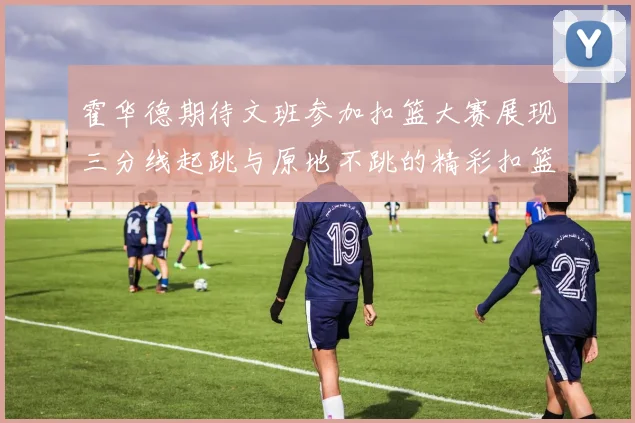 霍华德期待文班参加扣篮大赛展现三分线起跳与原地不跳的精彩扣篮技巧