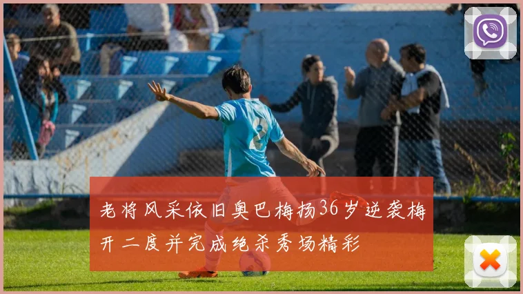 老将风采依旧奥巴梅扬36岁逆袭梅开二度并完成绝杀秀场精彩