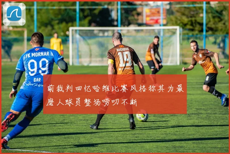 前裁判回忆哈维比赛风格称其为最磨人球员整场唠叨不断