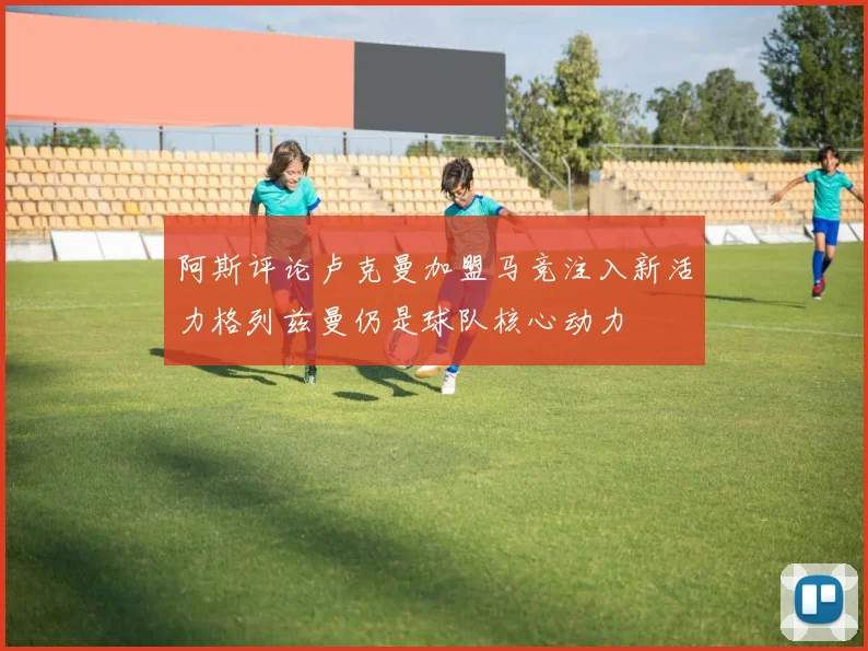 阿斯评论卢克曼加盟马竞注入新活力格列兹曼仍是球队核心动力