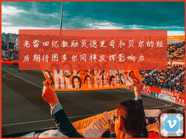 老雷回忆激励莫德里奇和贝尔的经历期待图多尔同样发挥影响力