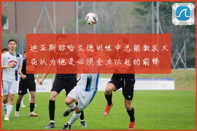 迪亚斯称哈兰德训练中总能激发火花认为他是必须全力以赴的前锋