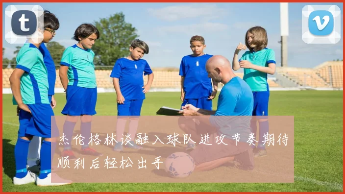 杰伦格林谈融入球队进攻节奏期待顺利后轻松出手