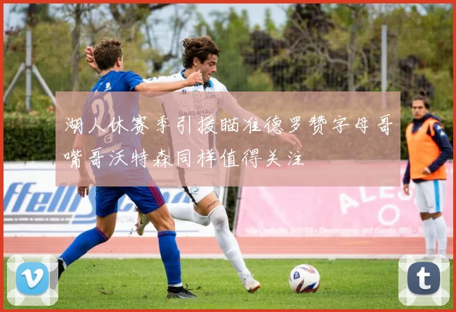 湖人休赛季引援瞄准德罗赞字母哥嘴哥沃特森同样值得关注