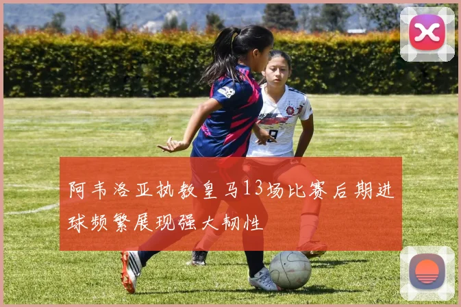 阿韦洛亚执教皇马13场比赛后期进球频繁展现强大韧性