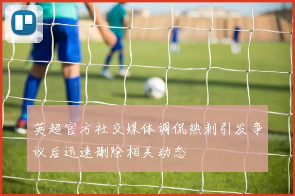 英超官方社交媒体调侃热刺引发争议后迅速删除相关动态