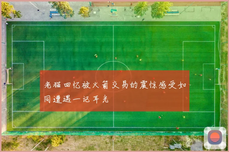 老猫回忆被火箭交易的震惊感受如同遭遇一记耳光