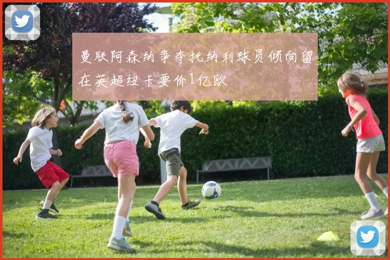 曼联阿森纳争夺托纳利球员倾向留在英超纽卡要价1亿欧