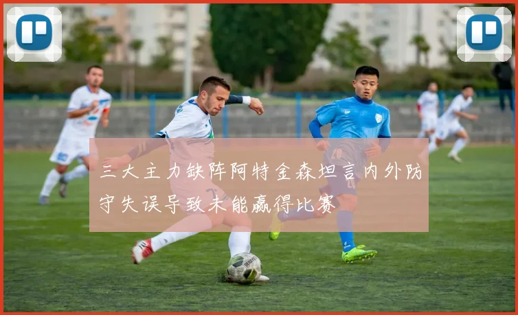 三大主力缺阵阿特金森坦言内外防守失误导致未能赢得比赛