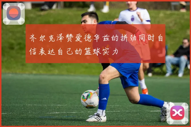 齐尔克泽赞爱德华兹的拼劲同时自信表达自己的篮球实力