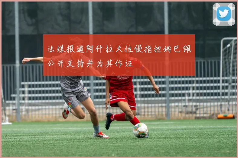 法媒报道阿什拉夫性侵指控姆巴佩公开支持并为其作证