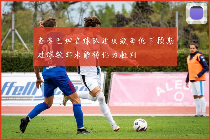 查洛巴坦言球队进攻效率低下预期进球数却未能转化为胜利
