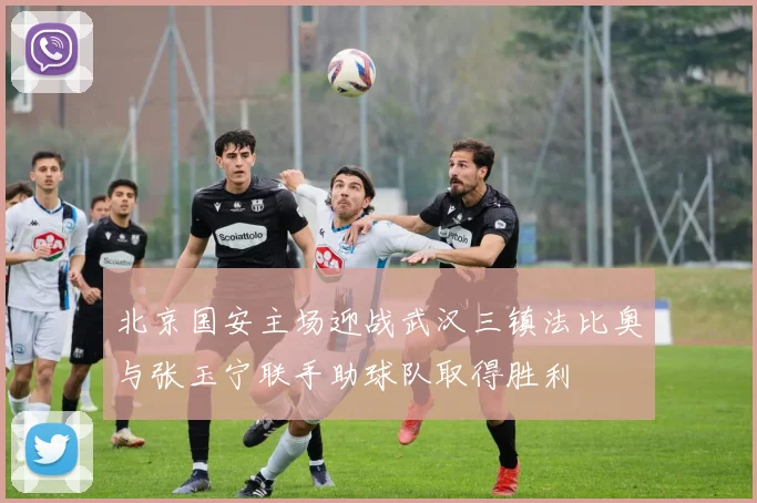 北京国安主场迎战武汉三镇法比奥与张玉宁联手助球队取得胜利