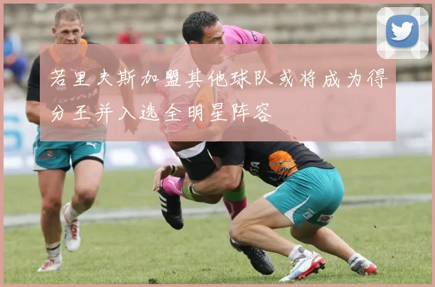 若里夫斯加盟其他球队或将成为得分王并入选全明星阵容