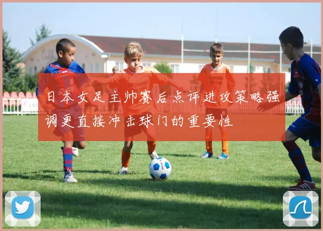 日本女足主帅赛后点评进攻策略强调更直接冲击球门的重要性