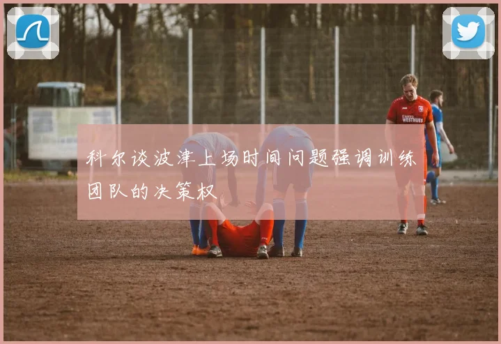 科尔谈波津上场时间问题强调训练团队的决策权