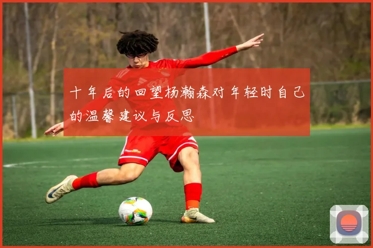 十年后的回望杨瀚森对年轻时自己的温馨建议与反思