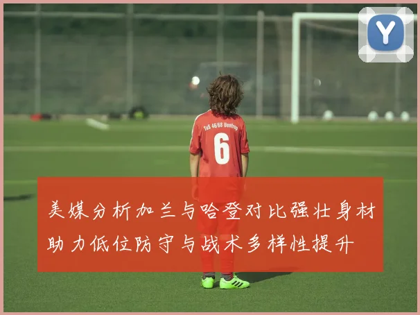美媒分析加兰与哈登对比强壮身材助力低位防守与战术多样性提升