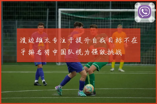 渡边雄太专注于提升自我目标不在乎排名将中国队视为强敌挑战