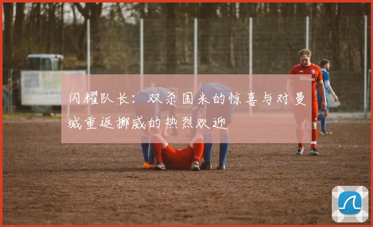 闪耀队长：双杀国米的惊喜与对曼城重返挪威的热烈欢迎